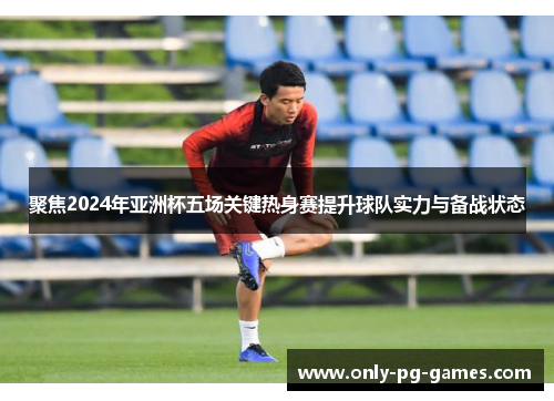 聚焦2024年亚洲杯五场关键热身赛提升球队实力与备战状态