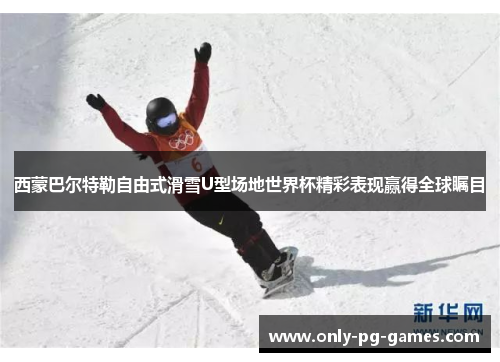 西蒙巴尔特勒自由式滑雪U型场地世界杯精彩表现赢得全球瞩目