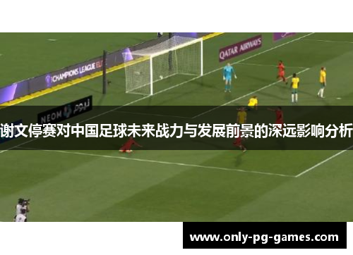 谢文停赛对中国足球未来战力与发展前景的深远影响分析