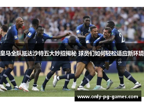 皇马全队抵达沙特五大妙招揭秘 球员们如何轻松适应新环境