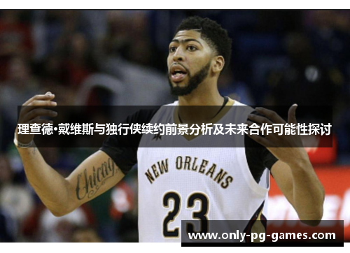 理查德·戴维斯与独行侠续约前景分析及未来合作可能性探讨