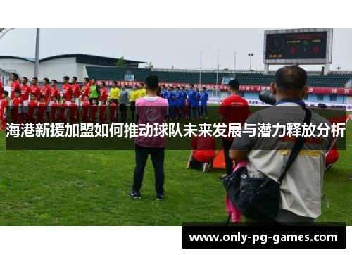 海港新援加盟如何推动球队未来发展与潜力释放分析