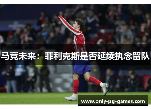 马竞未来：菲利克斯是否延续执念留队