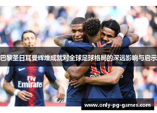 巴黎圣日耳曼辉煌成就对全球足球格局的深远影响与启示