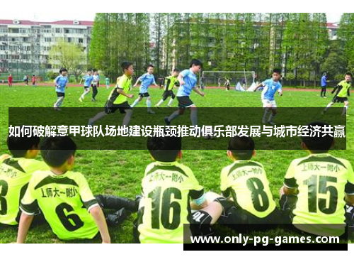 如何破解意甲球队场地建设瓶颈推动俱乐部发展与城市经济共赢