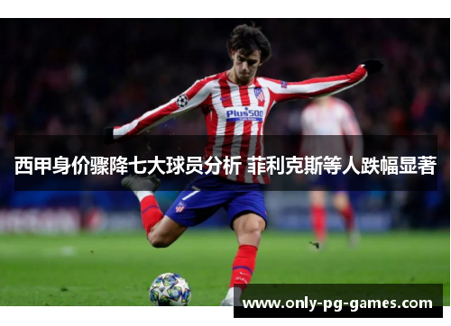 西甲身价骤降七大球员分析 菲利克斯等人跌幅显著 西甲身价骤降七大球员分析 菲利克斯等人跌幅显著
