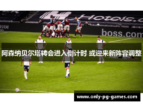 阿森纳贝尔塔转会进入倒计时 或迎来新阵容调整 阿森纳贝尔塔转会进入倒计时 或迎来新阵容调整